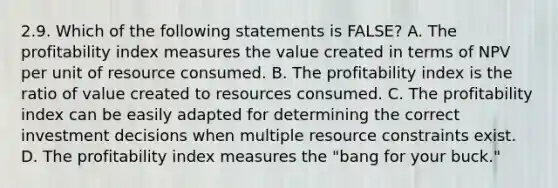 2.9. Which of the following statements is FALSE? A. The profitability index measures the value created in terms of NPV per unit of resource consumed. B. The profitability index is the ratio of value created to resources consumed. C. The profitability index can be easily adapted for determining the correct investment decisions when multiple resource constraints exist. D. The profitability index measures the "bang for your buck."