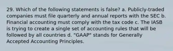 29. Which of the following statements is false? a. Publicly-traded companies must file quarterly and annual reports with the SEC b. Financial accounting must comply with the tax code c. The IASB is trying to create a single set of accounting rules that will be followed by all countries d. "GAAP" stands for Generally Accepted Accounting Principles.