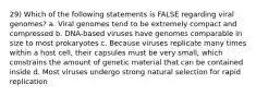 29) Which of the following statements is FALSE regarding viral genomes? a. Viral genomes tend to be extremely compact and compressed b. DNA-based viruses have genomes comparable in size to most prokaryotes c. Because viruses replicate many times within a host cell, their capsules must be very small, which constrains the amount of genetic material that can be contained inside d. Most viruses undergo strong natural selection for rapid replication