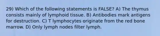 29) Which of the following statements is FALSE? A) The thymus consists mainly of lymphoid tissue. B) Antibodies mark antigens for destruction. C) T lymphocytes originate from the red bone marrow. D) Only lymph nodes filter lymph.