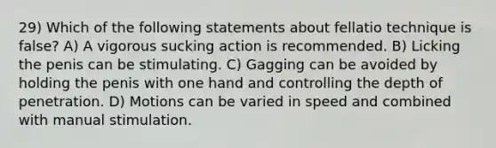 29) Which of the following statements about fellatio technique is false? A) A vigorous sucking action is recommended. B) Licking the penis can be stimulating. C) Gagging can be avoided by holding the penis with one hand and controlling the depth of penetration. D) Motions can be varied in speed and combined with manual stimulation.