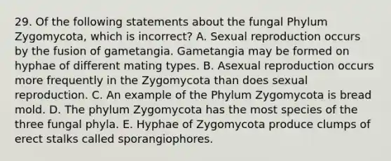 29. Of the following statements about the fungal Phylum Zygomycota, which is incorrect? A. Sexual reproduction occurs by the fusion of gametangia. Gametangia may be formed on hyphae of different mating types. B. Asexual reproduction occurs more frequently in the Zygomycota than does sexual reproduction. C. An example of the Phylum Zygomycota is bread mold. D. The phylum Zygomycota has the most species of the three fungal phyla. E. Hyphae of Zygomycota produce clumps of erect stalks called sporangiophores.