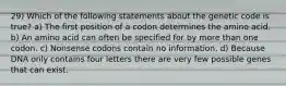 29) Which of the following statements about the genetic code is true? a) The first position of a codon determines the amino acid. b) An amino acid can often be specified for by more than one codon. c) Nonsense codons contain no information. d) Because DNA only contains four letters there are very few possible genes that can exist.