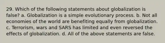 29. Which of the following statements about globalization is false? a. Globalization is a simple evolutionary process. b. Not all economies of the world are benefiting equally from globalization. c. Terrorism, wars and SARS has limited and even reversed the effects of globalization. d. All of the above statements are false.