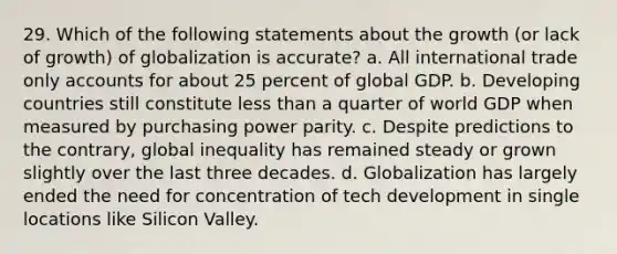 29. Which of the following statements about the growth (or lack of growth) of globalization is accurate? a. All international trade only accounts for about 25 percent of global GDP. b. Developing countries still constitute less than a quarter of world GDP when measured by purchasing power parity. c. Despite predictions to the contrary, global inequality has remained steady or grown slightly over the last three decades. d. Globalization has largely ended the need for concentration of tech development in single locations like Silicon Valley.