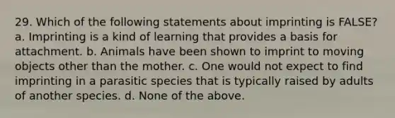 29. Which of the following statements about imprinting is FALSE? a. Imprinting is a kind of learning that provides a basis for attachment. b. Animals have been shown to imprint to moving objects other than the mother. c. One would not expect to find imprinting in a parasitic species that is typically raised by adults of another species. d. None of the above.