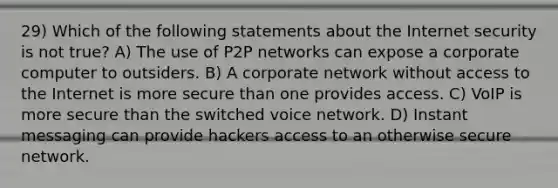 29) Which of the following statements about the Internet security is not true? A) The use of P2P networks can expose a corporate computer to outsiders. B) A corporate network without access to the Internet is more secure than one provides access. C) VoIP is more secure than the switched voice network. D) Instant messaging can provide hackers access to an otherwise secure network.