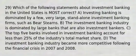 29) Which of the following statements about investment banking in the United States is MOST correct? A) Investing banking is dominated by a few, very large, stand-alone investment banking firms, such as Bear Stearns. B) The investment banking industry is dominated by large banks that are also investment bankers. C) The top five banks involved in investment banking account for less than 25% of the industry's total market share. D) The investment banking industry became more competitive following the financial crisis in 2007 and 2008.