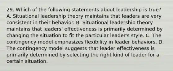 29. Which of the following statements about leadership is true? A. Situational leadership theory maintains that leaders are very consistent in their behavior. B. Situational leadership theory maintains that leaders' effectiveness is primarily determined by changing the situation to fit the particular leader's style. C. The contingency model emphasizes flexibility in leader behaviors. D. The contingency model suggests that leader effectiveness is primarily determined by selecting the right kind of leader for a certain situation.