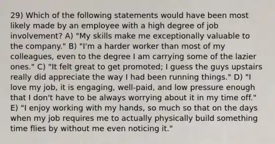 29) Which of the following statements would have been most likely made by an employee with a high degree of job involvement? A) "My skills make me exceptionally valuable to the company." B) "I'm a harder worker than most of my colleagues, even to the degree I am carrying some of the lazier ones." C) "It felt great to get promoted; I guess the guys upstairs really did appreciate the way I had been running things." D) "I love my job, it is engaging, well-paid, and low pressure enough that I don't have to be always worrying about it in my time off." E) "I enjoy working with my hands, so much so that on the days when my job requires me to actually physically build something time flies by without me even noticing it."