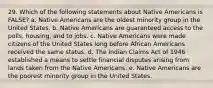 29. Which of the following statements about Native Americans is FALSE? a. Native Americans are the oldest minority group in the United States. b. Native Americans are guaranteed access to the polls, housing, and to jobs. c. Native Americans were made citizens of the United States long before African Americans received the same status. d. The Indian Claims Act of 1946 established a means to settle financial disputes arising from lands taken from the Native Americans. e. Native Americans are the poorest minority group in the United States.