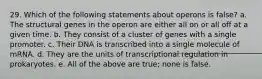 29. Which of the following statements about operons is false? a. The structural genes in the operon are either all on or all off at a given time. b. They consist of a cluster of genes with a single promoter. c. Their DNA is transcribed into a single molecule of mRNA. d. They are the units of transcriptional regulation in prokaryotes. e. All of the above are true; none is false.