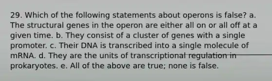 29. Which of the following statements about operons is false? a. The structural genes in the operon are either all on or all off at a given time. b. They consist of a cluster of genes with a single promoter. c. Their DNA is transcribed into a single molecule of mRNA. d. They are the units of transcriptional regulation in prokaryotes. e. All of the above are true; none is false.