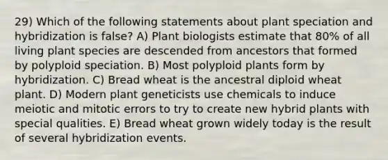 29) Which of the following statements about plant speciation and hybridization is false? A) Plant biologists estimate that 80% of all living plant species are descended from ancestors that formed by polyploid speciation. B) Most polyploid plants form by hybridization. C) Bread wheat is the ancestral diploid wheat plant. D) Modern plant geneticists use chemicals to induce meiotic and mitotic errors to try to create new hybrid plants with special qualities. E) Bread wheat grown widely today is the result of several hybridization events.