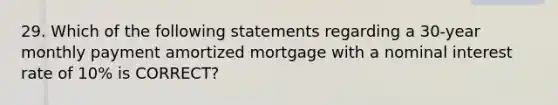 29. Which of the following statements regarding a 30-year monthly payment amortized mortgage with a nominal interest rate of 10% is CORRECT?