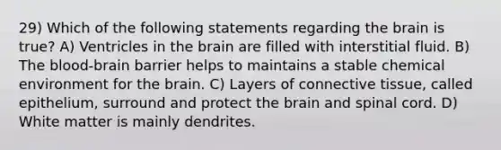 29) Which of the following statements regarding <a href='https://www.questionai.com/knowledge/kLMtJeqKp6-the-brain' class='anchor-knowledge'>the brain</a> is true? A) Ventricles in the brain are filled with interstitial fluid. B) <a href='https://www.questionai.com/knowledge/kO1rMGD7bv-the-blood-brain-barrier' class='anchor-knowledge'>the blood-brain barrier</a> helps to maintains a stable chemical environment for the brain. C) Layers of <a href='https://www.questionai.com/knowledge/kYDr0DHyc8-connective-tissue' class='anchor-knowledge'>connective tissue</a>, called epithelium, surround and protect the brain and spinal cord. D) White matter is mainly dendrites.