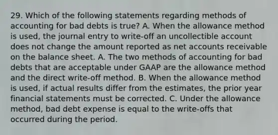 29. Which of the following statements regarding methods of accounting for bad debts is true? A. When the allowance method is used, the journal entry to write-off an uncollectible account does not change the amount reported as net accounts receivable on the balance sheet. A. The two methods of accounting for bad debts that are acceptable under GAAP are the allowance method and the direct write-off method. B. When the allowance method is used, if actual results differ from the estimates, the prior year financial statements must be corrected. C. Under the allowance method, bad debt expense is equal to the write-offs that occurred during the period.