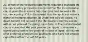 29. Which of the following statements regarding standard life insurance policy provisions is incorrect? a) The incontestable clause gives the insurer a two-year time limit to void a life insurance policy, if it is discovered that the applicant made a material misrepresentation. b) Under the suicide clause, no death beneﬁt will be paid if the life insured commits suicide within two years of the policy issue date. c) The reinstatement clause states that the policyowner can apply to reinstate a lapsed policy within two years of its date of lapse. d) Insurers offer preferred premiums to applicants who have not smoked cigarettes within the last 10 years.