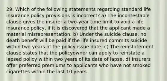 29. Which of the following statements regarding standard <a href='https://www.questionai.com/knowledge/kwvuu0uLdT-life-insurance' class='anchor-knowledge'>life insurance</a> policy provisions is incorrect? a) The incontestable clause gives the insurer a two-year time limit to void a life insurance policy, if it is discovered that the applicant made a material misrepresentation. b) Under the suicide clause, no death beneﬁt will be paid if the life insured commits suicide within two years of the policy issue date. c) The reinstatement clause states that the policyowner can apply to reinstate a lapsed policy within two years of its date of lapse. d) Insurers offer preferred premiums to applicants who have not smoked cigarettes within the last 10 years.