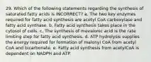 29. Which of the following statements regarding the synthesis of saturated fatty acids is INCORRECT? a. The two key enzymes required for fatty acid synthesis are acetyl CoA carboxylase and fatty acid synthase. b. Fatty acid synthesis takes place in the cytosol of cells. c. The synthesis of mevalonic acid is the rate limiting step for fatty acid synthesis. d. ATP hydrolysis supplies the energy required for formation of malonyl CoA from acetyl CoA and bicarbonate. e. Fatty acid synthesis from acetylCoA is dependent on NADPH and ATP.