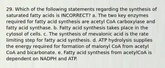 29. Which of the following statements regarding the synthesis of saturated fatty acids is INCORRECT? a. The two key enzymes required for fatty acid synthesis are acetyl CoA carboxylase and fatty acid synthase. b. Fatty acid synthesis takes place in the cytosol of cells. c. The synthesis of mevalonic acid is the rate limiting step for fatty acid synthesis. d. ATP hydrolysis supplies the energy required for formation of malonyl CoA from acetyl CoA and bicarbonate. e. Fatty acid synthesis from acetylCoA is dependent on NADPH and ATP.