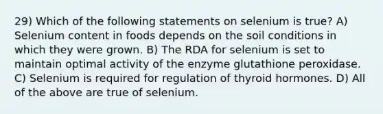 29) Which of the following statements on selenium is true? A) Selenium content in foods depends on the soil conditions in which they were grown. B) The RDA for selenium is set to maintain optimal activity of the enzyme glutathione peroxidase. C) Selenium is required for regulation of thyroid hormones. D) All of the above are true of selenium.