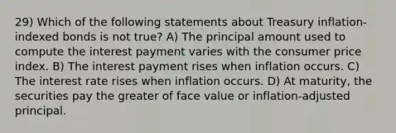 29) Which of the following statements about Treasury inflation-indexed bonds is not true? A) The principal amount used to compute the interest payment varies with the consumer price index. B) The interest payment rises when inflation occurs. C) The interest rate rises when inflation occurs. D) At maturity, the securities pay the greater of face value or inflation-adjusted principal.