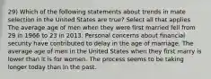 29) Which of the following statements about trends in mate selection in the United States are true? Select all that applies The average age of men when they were first married fell from 29 in 1966 to 23 in 2013. Personal concerns about financial security have contributed to delay in the age of marriage. The average age of men in the United States when they first marry is lower than it is for women. The process seems to be taking longer today than in the past.