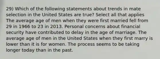 29) Which of the following statements about trends in mate selection in the United States are true? Select all that applies The average age of men when they were first married fell from 29 in 1966 to 23 in 2013. Personal concerns about financial security have contributed to delay in the age of marriage. The average age of men in the United States when they first marry is lower than it is for women. The process seems to be taking longer today than in the past.