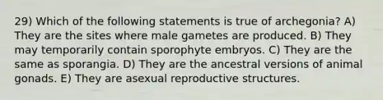 29) Which of the following statements is true of archegonia? A) They are the sites where male gametes are produced. B) They may temporarily contain sporophyte embryos. C) They are the same as sporangia. D) They are the ancestral versions of animal gonads. E) They are asexual reproductive structures.