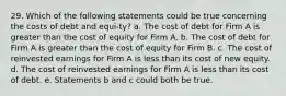 29. Which of the following statements could be true concerning the costs of debt and equi-ty? a. The cost of debt for Firm A is greater than the cost of equity for Firm A. b. The cost of debt for Firm A is greater than the cost of equity for Firm B. c. The cost of reinvested earnings for Firm A is less than its cost of new equity. d. The cost of reinvested earnings for Firm A is less than its cost of debt. e. Statements b and c could both be true.