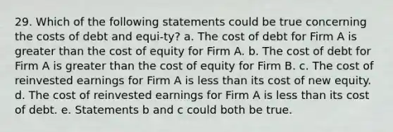 29. Which of the following statements could be true concerning the costs of debt and equi-ty? a. The cost of debt for Firm A is <a href='https://www.questionai.com/knowledge/ktgHnBD4o3-greater-than' class='anchor-knowledge'>greater than</a> the cost of equity for Firm A. b. The cost of debt for Firm A is greater than the cost of equity for Firm B. c. The cost of reinvested earnings for Firm A is <a href='https://www.questionai.com/knowledge/k7BtlYpAMX-less-than' class='anchor-knowledge'>less than</a> its cost of new equity. d. The cost of reinvested earnings for Firm A is less than its cost of debt. e. Statements b and c could both be true.