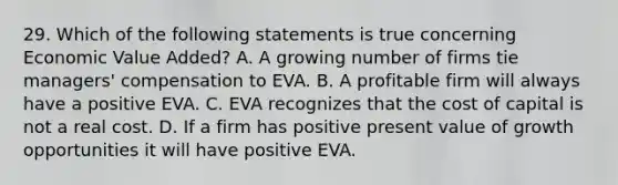 29. Which of the following statements is true concerning Economic Value Added? A. A growing number of firms tie managers' compensation to EVA. B. A profitable firm will always have a positive EVA. C. EVA recognizes that the cost of capital is not a real cost. D. If a firm has positive present value of growth opportunities it will have positive EVA.