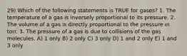 29) Which of the following statements is TRUE for gases? 1. The temperature of a gas is inversely proportional to its pressure. 2. The volume of a gas is directly proportional to the pressure in torr. 3. The pressure of a gas is due to collisions of the gas molecules. A) 1 only B) 2 only C) 3 only D) 1 and 2 only E) 1 and 3 only