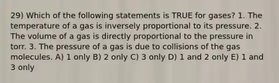 29) Which of the following statements is TRUE for gases? 1. The temperature of a gas is inversely proportional to its pressure. 2. The volume of a gas is directly proportional to the pressure in torr. 3. The pressure of a gas is due to collisions of the gas molecules. A) 1 only B) 2 only C) 3 only D) 1 and 2 only E) 1 and 3 only