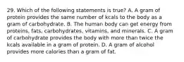 29. Which of the following statements is true? A. A gram of protein provides the same number of kcals to the body as a gram of carbohydrate. B. The human body can get energy from proteins, fats, carbohydrates, vitamins, and minerals. C. A gram of carbohydrate provides the body with more than twice the kcals available in a gram of protein. D. A gram of alcohol provides more calories than a gram of fat.