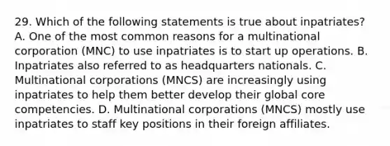 29. Which of the following statements is true about inpatriates? A. One of the most common reasons for a multinational corporation (MNC) to use inpatriates is to start up operations. B. Inpatriates also referred to as headquarters nationals. C. Multinational corporations (MNCS) are increasingly using inpatriates to help them better develop their global core competencies. D. Multinational corporations (MNCS) mostly use inpatriates to staff key positions in their foreign affiliates.