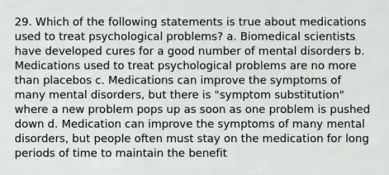 29. Which of the following statements is true about medications used to treat psychological problems? a. Biomedical scientists have developed cures for a good number of mental disorders b. Medications used to treat psychological problems are no more than placebos c. Medications can improve the symptoms of many mental disorders, but there is "symptom substitution" where a new problem pops up as soon as one problem is pushed down d. Medication can improve the symptoms of many mental disorders, but people often must stay on the medication for long periods of time to maintain the benefit