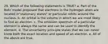 29. Which of the following statements is TRUE? a. Part of the Bohr model proposed that electrons in the hydrogen atom are located in"stationary states" or particular orbits around the nucleus. b. An orbital is the volume in which we are most likely to find an electron. c. The emission spectrum of a particular element is always the same and can be used to identify the element. d. The uncertainty principle states that we can never know both the exact location and speed of an electron. e. All of the above are true.