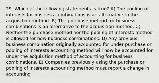 29. Which of the following statements is true? A) The pooling of interests for business combinations is an alternative to the acquisition method. B) The purchase method for business combinations is an alternative to the acquisition method. C) Neither the purchase method nor the pooling of interests method is allowed for new business combinations. D) Any previous business combination originally accounted for under purchase or pooling of interests accounting method will now be accounted for under the acquisition method of accounting for business combinations. E) Companies previously using the purchase or pooling of interests accounting method must report a change in accounting