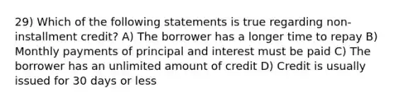 29) Which of the following statements is true regarding non-installment credit? A) The borrower has a longer time to repay B) Monthly payments of principal and interest must be paid C) The borrower has an unlimited amount of credit D) Credit is usually issued for 30 days or less