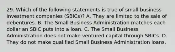 29. Which of the following statements is true of small business investment companies (SBICs)? A. They are limited to the sale of debentures. B. The Small Business Administration matches each dollar an SBIC puts into a loan. C. The Small Business Administration does not make ventured capital through SBICs. D. They do not make qualified Small Business Administration loans.