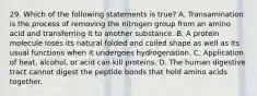 29. Which of the following statements is true? A. Transamination is the process of removing the nitrogen group from an amino acid and transferring it to another substance. B. A protein molecule loses its natural folded and coiled shape as well as its usual functions when it undergoes hydrogenation. C. Application of heat, alcohol, or acid can kill proteins. D. The human digestive tract cannot digest the peptide bonds that hold amino acids together.