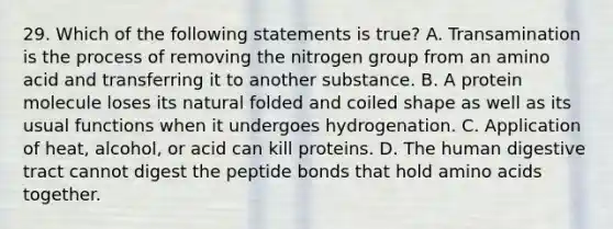 29. Which of the following statements is true? A. Transamination is the process of removing the nitrogen group from an amino acid and transferring it to another substance. B. A protein molecule loses its natural folded and coiled shape as well as its usual functions when it undergoes hydrogenation. C. Application of heat, alcohol, or acid can kill proteins. D. The human digestive tract cannot digest the peptide bonds that hold amino acids together.