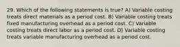 29. Which of the following statements is true? A) Variable costing treats direct materials as a period cost. B) Variable costing treats fixed manufacturing overhead as a period cost. C) Variable costing treats direct labor as a period cost. D) Variable costing treats variable manufacturing overhead as a period cost.