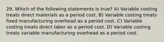 29. Which of the following statements is true? A) Variable costing treats direct materials as a period cost. B) Variable costing treats fixed manufacturing overhead as a period cost. C) Variable costing treats direct labor as a period cost. D) Variable costing treats variable manufacturing overhead as a period cost.