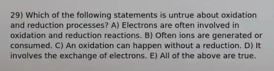 29) Which of the following statements is untrue about oxidation and reduction processes? A) Electrons are often involved in oxidation and reduction reactions. B) Often ions are generated or consumed. C) An oxidation can happen without a reduction. D) It involves the exchange of electrons. E) All of the above are true.