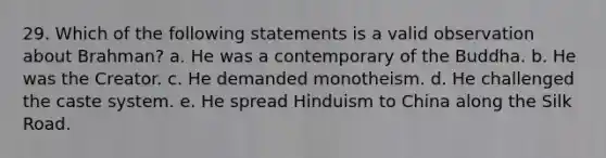 29. Which of the following statements is a valid observation about Brahman? a. He was a contemporary of the Buddha. b. He was the Creator. c. He demanded monotheism. d. He challenged the caste system. e. He spread Hinduism to China along the Silk Road.