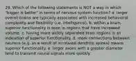 29. Which of the following statements is NOT a way in which "bigger is better" in terms of nervous system function? a. larger overall brains are typically associated with increased behavioral complexity and flexibility (i.e. intelligence). b. within a brain, superior functionality is seen in regions that have increased volume. c. having more widely separated brain regions is an indication of superior functionality. d. more connections between neurons (e.g. as a result of increased dendritic spines) means superior functionality. e. larger axons with a greater diameter tend to transmit neural signals more quickly.