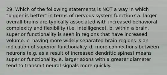 29. Which of the following statements is NOT a way in which "bigger is better" in terms of nervous system function? a. larger overall brains are typically associated with increased behavioral complexity and flexibility (i.e. intelligence). b. within a brain, superior functionality is seen in regions that have increased volume. c. having more widely separated brain regions is an indication of superior functionality. d. more connections between neurons (e.g. as a result of increased dendritic spines) means superior functionality. e. larger axons with a greater diameter tend to transmit neural signals more quickly.